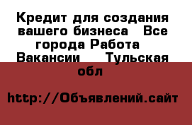 Кредит для создания вашего бизнеса - Все города Работа » Вакансии   . Тульская обл.